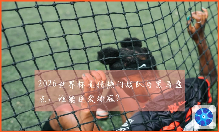 2026世界杯竞猜热门战队与黑马盘点，谁能逆袭称冠？