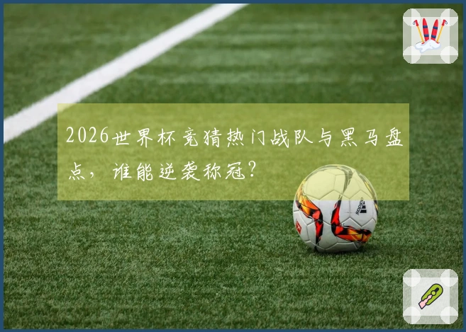 2026世界杯竞猜热门战队与黑马盘点，谁能逆袭称冠？